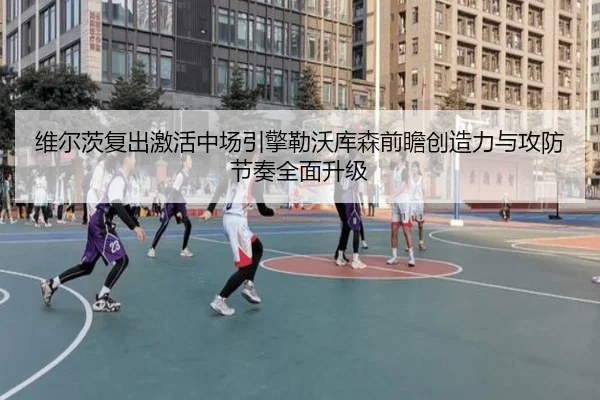 维尔茨复出激活中场引擎勒沃库森前瞻创造力与攻防节奏全面升级