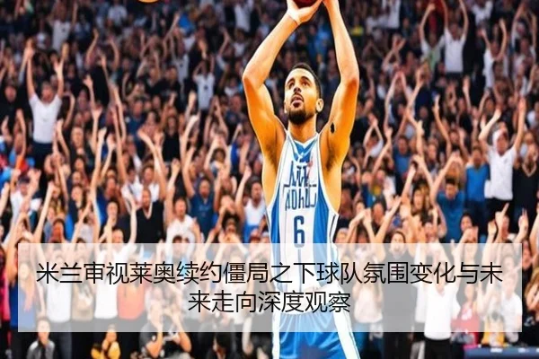 米兰审视莱奥续约僵局之下球队氛围变化与未来走向深度观察