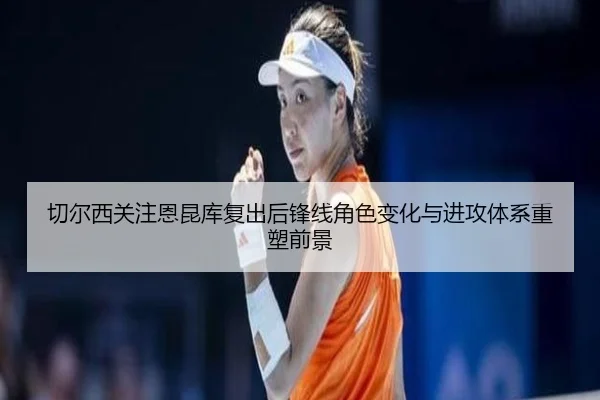 切尔西关注恩昆库复出后锋线角色变化与进攻体系重塑前景